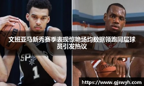 文班亚马新秀赛季表现惊艳场均数据领跑同届球员引发热议