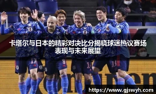 卡塔尔与日本的精彩对决比分揭晓球迷热议赛场表现与未来展望